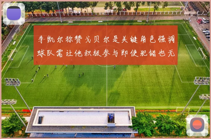 李凯尔称赞戈贝尔是关键角色强调球队需让他积极参与即使犯错也无妨