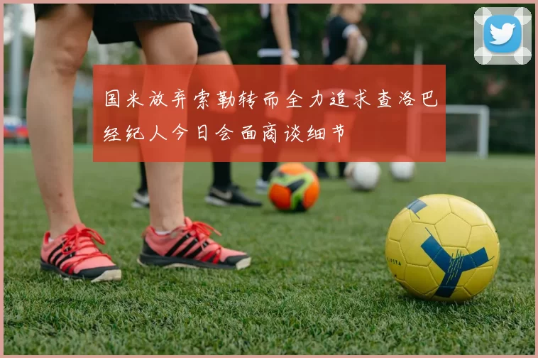 国米放弃索勒转而全力追求查洛巴经纪人今日会面商谈细节
