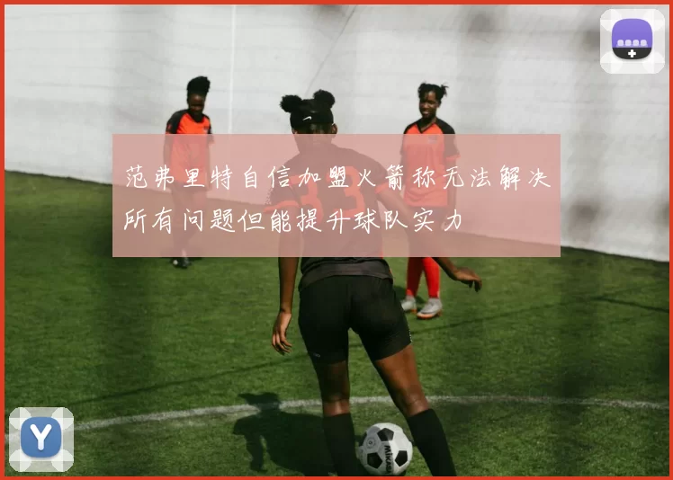 范弗里特自信加盟火箭称无法解决所有问题但能提升球队实力