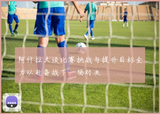 阿什拉夫谈比赛挑战与提升目标全力以赴备战下一场对决