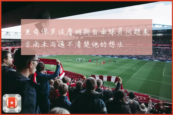 里奇保罗谈詹姆斯自由球员问题表示尚未沟通不清楚他的想法