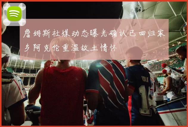 詹姆斯社媒动态曝光确认已回归家乡阿克伦重温故土情怀