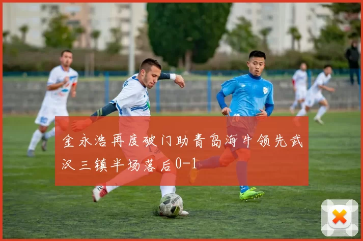 金永浩再度破门助青岛海牛领先武汉三镇半场落后0-1