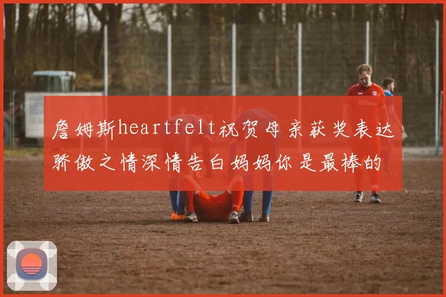 詹姆斯heartfelt祝贺母亲获奖表达骄傲之情深情告白妈妈你是最棒的我爱你