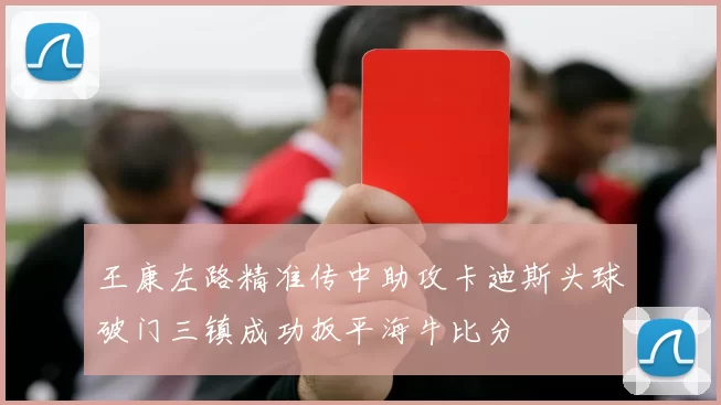 王康左路精准传中助攻卡迪斯头球破门三镇成功扳平海牛比分