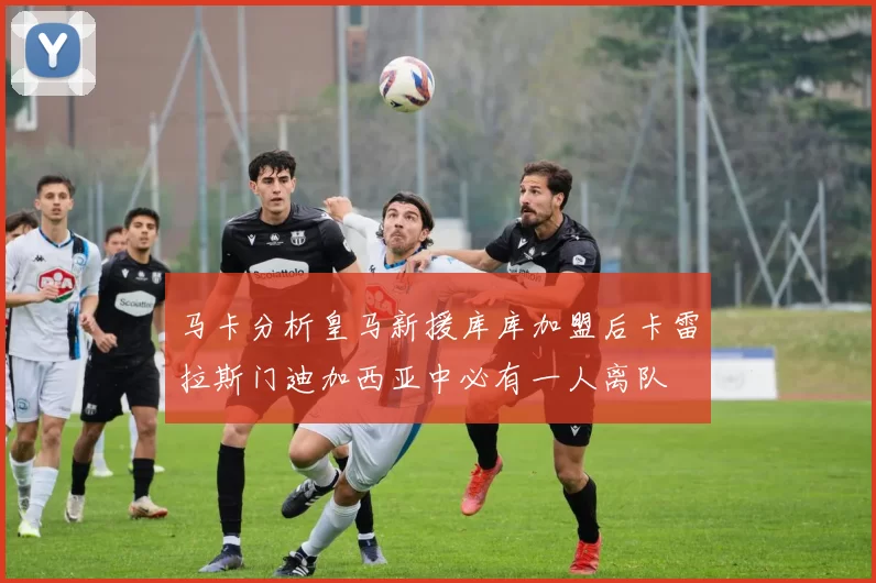 马卡分析皇马新援库库加盟后卡雷拉斯门迪加西亚中必有一人离队