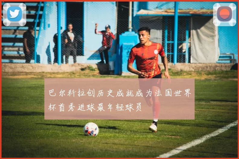 巴尔科拉创历史成就成为法国世界杯首秀进球最年轻球员