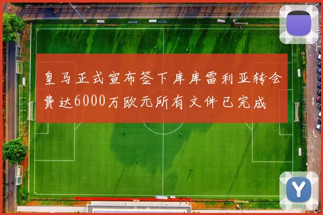皇马正式宣布签下库库雷利亚转会费达6000万欧元所有文件已完成